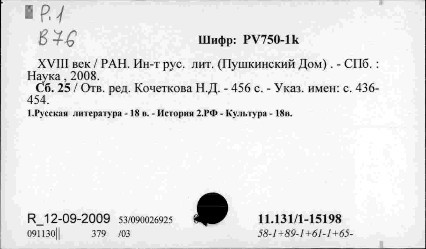 ﻿• Pl
Шифр: PV750-lk
XVIII век / РАН. Ин-т рус. лит. (Пушкинский Дом). - СПб. : Наука, 2008.
Сб. 25 / Отв. ред. Кочеткова Н.Д. - 456 с. - Указ, имен: с. 436-454.
1.Русская литература -18 в. - История 2.РФ - Культура - 18в.
R_12-09-2009 53/090026925
091130Ц	379 /03
11.131/1-15198
58-1 +89-1 +61-1 +65-